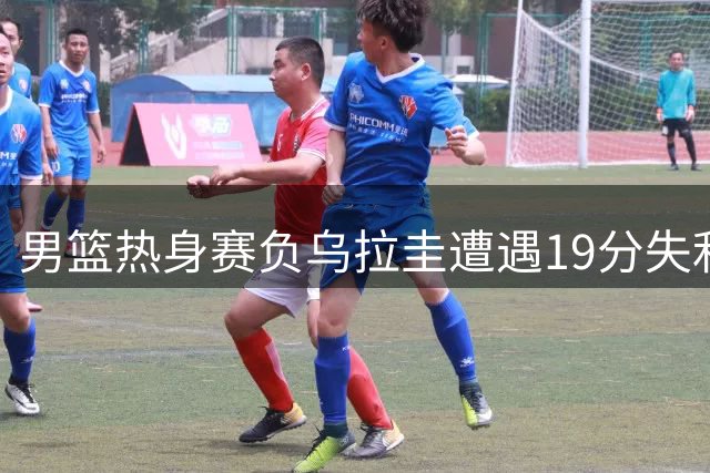 男篮热身赛负乌拉圭遭遇19分失利
