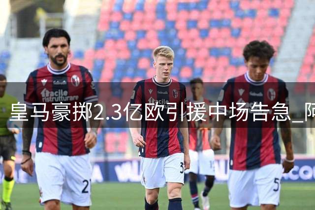 皇马豪掷2.3亿欧引援中场告急 阿诺德或成关键棋子