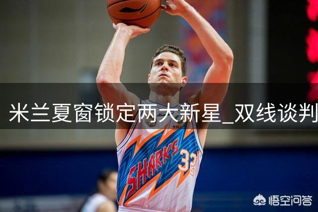 米兰夏窗锁定两大新星 双线谈判遭遇强制买断条款