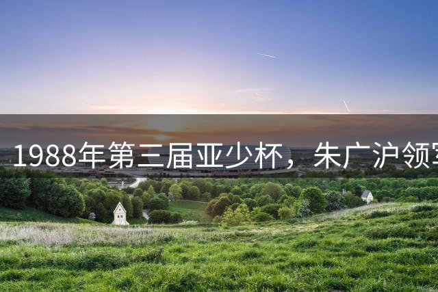 1988年第三届亚少杯，朱广沪领军国少夺季军，宿茂臻大放异彩